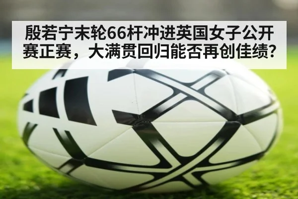 殷若宁末轮66杆冲进英国女子公开赛正赛，大满贯回归能否再创佳绩？